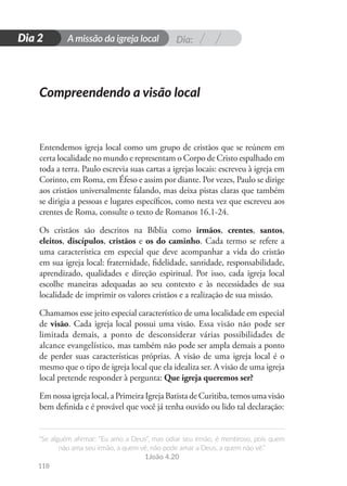 Dia:
A missão da igreja local
“Se alguém afirmar: “Eu amo a Deus”, mas odiar seu irmão, é mentiroso, pois quem
não ama seu irmão, a quem vê, não pode amar a Deus, a quem não vê.”
1João 4.20
118
D
i
a
1
Dia 2
Entendemos igreja local como um grupo de cristãos que se reúnem em
certa localidade no mundo e representam o Corpo de Cristo espalhado em
toda a terra. Paulo escrevia suas cartas a igrejas locais: escreveu à igreja em
Corinto, em Roma, em Éfeso e assim por diante. Por vezes, Paulo se dirige
aos cristãos universalmente falando, mas deixa pistas claras que também
se dirigia a pessoas e lugares específicos, como nesta vez que escreveu aos
crentes de Roma, consulte o texto de Romanos 16.1-24.
Os cristãos são descritos na Bíblia como irmãos, crentes, santos,
eleitos, discípulos, cristãos e os do caminho. Cada termo se refere a
uma característica em especial que deve acompanhar a vida do cristão
em sua igreja local: fraternidade, fidelidade, santidade, responsabilidade,
aprendizado, qualidades e direção espiritual. Por isso, cada igreja local
escolhe maneiras adequadas ao seu contexto e às necessidades de sua
localidade de imprimir os valores cristãos e a realização de sua missão.
Chamamos esse jeito especial característico de uma localidade em especial
de visão. Cada igreja local possui uma visão. Essa visão não pode ser
limitada demais, a ponto de desconsiderar várias possibilidades de
alcance evangelístico, mas também não pode ser ampla demais a ponto
de perder suas características próprias. A visão de uma igreja local é o
mesmo que o tipo de igreja local que ela idealiza ser. A visão de uma igreja
local pretende responder à pergunta: Que igreja queremos ser?
Em nossa igreja local, a Primeira Igreja Batista de Curitiba, temos uma visão
bem definida e é provável que você já tenha ouvido ou lido tal declaração:
Compreendendo a visão local
 