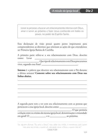 A missão da igreja local
“Se alguém afirmar: “Eu amo a Deus”, mas odiar seu irmão, é mentiroso, pois quem
não ama seu irmão, a quem vê, não pode amar a Deus, a quem não vê.”
1João 4.20
119
Dia 2
Levar as pessoas a buscar um relacionamento intenso com Deus,
amar e servir ao próximo e fazer Jesus conhecido em todos os
povos, no poder do Espírito Santo.
Esta declaração de visão possui quatro partes importantes para
compreendermos as diretrizes que orientam as ações do que entendemos
ser Primeira Igreja Batista de Curitiba.
A primeira parte refere-se a seu relacionamento com Deus, descrito
como: Levar __________________________________________
_________________.QuetipoderelacionamentocomDeusprocuramos
viver, segundo essa frase? _____________________________.
Intenso é a palavra que descreve seu relacionamento com o Pai durante
a última semana? Comente sobre seu relacionamento com Deus nas
linhas abaixo.
A segunda parte tem a ver com seu relacionamento com as pessoas que
pertencem a essa igreja local, descrito como: ______________________
___________________________________________. O que permeia
arelaçãoentreoscristãosdamesmaigrejalocal,denominaçãoecristandade
em geral? O _____________ e o _____________ ao próximo.
 