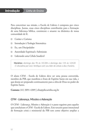 Introdução Linha de Ensino
12
Para concretizar sua missão, a Escola de Líderes é composta por cinco
disciplinas. Juntas, essas cinco disciplinas contribuirão para a formação
de uma liderança bíblica, consistente e atuante na dinâmica de nossa
comunidade de fé.
□
□ Caráter e Carisma
□
□ Introdução à Teologia Sistemática
□
□ Eu, um Discipulador
□
□ Autoridade Espiritual e Submissão
□
□ Liderando uma Célula Saudável
Horários: domingo das 9h às 10:30h e domingo das 11h às 12h30
(1 disciplina por vez). Verifique com seu líder de célula o dia e horário.
O aluno CFM - Escola de Líderes deve ser uma pessoa convertida,
membro da PIB, que manifesta o fruto de Espírito Santo em sua vida, e
que deseja ser preparado continuamente para a obra de Deus no poder do
Espírito Santo.
Contato: (41) 3091-4309 | cfm@pibcuritiba.org.br
CFM - Liderança, Missões e Adoração
O CFM - Liderança, Missões e Adoração é o passo seguinte para aqueles
que concluíram o CFM - Escola de Líderes. Este terceiro passo intencional
de formação cristã e ministerial da PIB tem como objetivo ampliar a
 