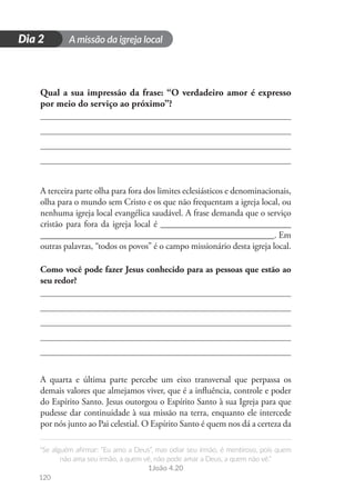 A missão da igreja local
“Se alguém afirmar: “Eu amo a Deus”, mas odiar seu irmão, é mentiroso, pois quem
não ama seu irmão, a quem vê, não pode amar a Deus, a quem não vê.”
1João 4.20
120
D
i
a
1
Dia 2
Qual a sua impressão da frase: “O verdadeiro amor é expresso
por meio do serviço ao próximo”?
A terceira parte olha para fora dos limites eclesiásticos e denominacionais,
olha para o mundo sem Cristo e os que não frequentam a igreja local, ou
nenhuma igreja local evangélica saudável. A frase demanda que o serviço
cristão para fora da igreja local é _____________________________
____________________________________________________. Em
outras palavras, “todos os povos” é o campo missionário desta igreja local.
Como você pode fazer Jesus conhecido para as pessoas que estão ao
seu redor?
A quarta e última parte percebe um eixo transversal que perpassa os
demais valores que almejamos viver, que é a influência, controle e poder
do Espírito Santo. Jesus outorgou o Espírito Santo à sua Igreja para que
pudesse dar continuidade à sua missão na terra, enquanto ele intercede
por nós junto ao Pai celestial. O Espírito Santo é quem nos dá a certeza da
 