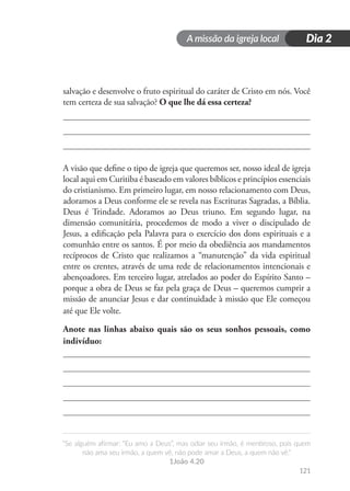 A missão da igreja local
“Se alguém afirmar: “Eu amo a Deus”, mas odiar seu irmão, é mentiroso, pois quem
não ama seu irmão, a quem vê, não pode amar a Deus, a quem não vê.”
1João 4.20
121
Dia 2
salvação e desenvolve o fruto espiritual do caráter de Cristo em nós. Você
tem certeza de sua salvação? O que lhe dá essa certeza?
A visão que define o tipo de igreja que queremos ser, nosso ideal de igreja
local aqui em Curitiba é baseado em valores bíblicos e princípios essenciais
do cristianismo. Em primeiro lugar, em nosso relacionamento com Deus,
adoramos a Deus conforme ele se revela nas Escrituras Sagradas, a Bíblia.
Deus é Trindade. Adoramos ao Deus triuno. Em segundo lugar, na
dimensão comunitária, procedemos de modo a viver o discipulado de
Jesus, a edificação pela Palavra para o exercício dos dons espirituais e a
comunhão entre os santos. É por meio da obediência aos mandamentos
recíprocos de Cristo que realizamos a “manutenção” da vida espiritual
entre os crentes, através de uma rede de relacionamentos intencionais e
abençoadores. Em terceiro lugar, atrelados ao poder do Espírito Santo –
porque a obra de Deus se faz pela graça de Deus – queremos cumprir a
missão de anunciar Jesus e dar continuidade à missão que Ele começou
até que Ele volte.
Anote nas linhas abaixo quais são os seus sonhos pessoais, como
indivíduo:
 