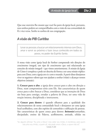 A missão da igreja local
“Se alguém afirmar: “Eu amo a Deus”, mas odiar seu irmão, é mentiroso, pois quem
não ama seu irmão, a quem vê, não pode amar a Deus, a quem não vê.”
1João 4.20
123
Dia 2
Que esse exercício lhe mostre que você faz parte da igreja local, portanto,
seus sonhos podem ser compartilhados com a visão de sua comunidade de
fé e vice-versa. Sonhe os sonhos de sua congregação.
A visão da PIB Curitiba
Levar as pessoas a buscar um relacionamento intenso com Deus,
amar e servir ao próximo e fazer Jesus conhecido em todos os
povos, no poder do Espírito Santo.
A nossa visão como igreja local do Senhor compreende três direções do
crescimento integral, um tipo de crescimento que está relacionado ao
conceito de missão integral – que vimos anteriormente. A missão da Igreja
de Cristo é complexa e pode ser descrita de forma a ser uma missão tríplice:
para com Deus, com a igreja em si e com o mundo. A partir disso desejamos
viver os seguintes valores que nos ajudam a sonhar (visão) e alcançar nossos
objetivos (missão):
1. Crescer para o alto: a igreja deve crescer para o alto em direção a
Deus, num compromisso sério com Ele. São características de quem
cresce para o alto: buscar a Deus, considerar que as intenções de Deus
são boas para consigo, estudar a palavra de Deus, ter uma vida de
oração intensa, disciplinada e intercessora.
2. Crescer para dentro: é quando olhamos para a qualidade dos
relacionamentos de nossa comunidade local e desejamos ser uma igreja
local acolhedora, com alto espírito de comunhão e edificação de pessoas.
São características de quem cresce para dentro: koinonia/comunhão,
discipulado, ensino da Palavra, acolhimento, amizade, células ou
 