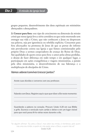 A missão da igreja local
“Se alguém afirmar: “Eu amo a Deus”, mas odiar seu irmão, é mentiroso, pois quem
não ama seu irmão, a quem vê, não pode amar a Deus, a quem não vê.”
1João 4.20
124
D
i
a
1
Dia 2
grupos pequenos, desenvolvimento dos dons espirituais em ministérios
abençoados e abençoadores.
3. Crescer para fora: esse tipo de crescimento ou dimensão da missão
cristã que nossa igreja leva a sério considera os que estão morrendo sem
entregar sua vida a Cristo, que não conhecem a Jesus ou desprezam
sua palavra, seja por ignorância ou rebeldia explícita. Crescemos para
fora alicerçados na promessa de Jesus de que as portas do inferno
não prevalecerão contra sua Igreja e que fomos comissionados pelo
próprio Deus a sermos cooperadores do avanço do Reino de Deus.
São qualidades de quem cresce para fora: o amor pelas almas perdidas,
o desejo de fazer diferença em todo tempo e em qualquer lugar, a
participação em ações evangelísticas e viagens missionárias, a paixão
pela obra missionária, o desenvolvimento de sua liderança e a
multiplicação de discípulos de Cristo.
Vamos adorar/conviver/crescer juntos?
Anote suas dúvidas e converse com seu professor.
Falando com Deus. Registre aqui o que querdizera Ele neste momento:
Guardando a palavra no coração. Procure 1João 4.20 em sua Bíblia
e grife. Escreva o versículo num cartão e deixe-o em um lugar visível
para que você possa lê-lo várias vezes durante o dia.
 