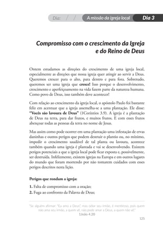 Dia: A missão da igreja local
“Se alguém afirmar: “Eu amo a Deus”, mas odiar seu irmão, é mentiroso, pois quem
não ama seu irmão, a quem vê, não pode amar a Deus, a quem não vê.”
1João 4.20
125
Dia 3
Ontem estudamos as direções do crescimento de uma igreja local,
especialmente as direções que nossa igreja quer atingir ao servir a Deus.
Queremos crescer para o alto, para dentro e para fora. Sobretudo,
queremos ser uma igreja que cresce! Isso porque o desenvolvimento,
crescimento e aperfeiçoamento na vida fazem parte da natureza humana.
Como povo de Deus, isso também deve acontecer!
Com relação ao crescimento da igreja local, o apóstolo Paulo foi bastante
feliz em acentuar que a igreja assemelha-se a uma plantação. Ele disse:
“Vocês são lavoura de Deus” (1Coríntios 3.9). A igreja é a plantação
de Deus na terra, para dar frutos, e muitos frutos. E com esses frutos
abençoar todas as pessoas da terra no nome de Jesus.
Mas assim como pode ocorrer em uma plantação uma infestação de ervas
daninhas e outros perigos que podem destruir o plantio ou, no mínimo,
impedir o crescimento saudável de tal planta ou lavoura, acontece
também quando uma igreja é plantada e vai se desenvolvendo. Existem
perigos potenciais a que a igreja local pode ficar exposta e, possivelmente,
ser destruída. Infelizmente, existem igrejas na Europa e em outros lugares
do mundo que foram morrendo por não tomarem cuidados com esses
perigos descritos nesta lição.
Perigos que rondam a igreja:
1. Falta de compromisso com a oração;
2. Fuga ao confronto da Palavra de Deus;
Compromisso com o crescimento da Igreja
e do Reino de Deus
 