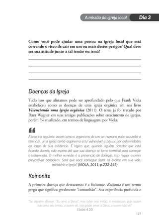 A missão da igreja local
“Se alguém afirmar: “Eu amo a Deus”, mas odiar seu irmão, é mentiroso, pois quem
não ama seu irmão, a quem vê, não pode amar a Deus, a quem não vê.”
1João 4.20
127
Dia 3
Como você pode ajudar uma pessoa na igreja local que está
correndo o risco de cair em um ou mais destes perigos? Qual deve
ser sua atitude junto a tal irmão ou irmã?
Doenças da Igreja
Tudo isso que alistamos pode ser aprofundado pelo que Frank Viola
estabeleceu como as doenças de uma igreja orgânica em seu livro
Vivenciando uma igreja orgânica (2011). O tema já foi tratado por
Peter Wagner em suas antigas publicações sobre crescimento de igrejas,
porém foi atualizado, em termos de linguagem, por Viola.
A tese é a seguinte: assim como o organismo de um ser humano pode sucumbir a
doenças, uma igreja como organismo está vulnerável a passar por enfermidades
ao longo de sua existência. É lógico que, quando alguém percebe que está
ficando doente, não espera até que sua doença se torne terminal para começar
o tratamento. O melhor remédio é a prevenção de doenças. Isso requer exames
preventivos periódicos. Será que você consegue fazer tal exame em sua vida,
ministério e igreja? (VIOLA, 2011, p.233-245)
Koinonite
A primeira doença que destacamos é a koinonite. Koinonia é um termo
grego que significa geralmente “comunhão”. Sua experiência profunda e
“
 