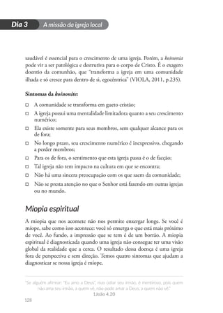 A missão da igreja local
“Se alguém afirmar: “Eu amo a Deus”, mas odiar seu irmão, é mentiroso, pois quem
não ama seu irmão, a quem vê, não pode amar a Deus, a quem não vê.”
1João 4.20
128
D
i
a
1
Dia 3
saudável é essencial para o crescimento de uma igreja. Porém, a koinonia
pode vir a ser patológica e destrutiva para o corpo de Cristo. É o exagero
doentio da comunhão, que “transforma a igreja em uma comunidade
ilhada e só cresce para dentro de si, egocêntrica” (VIOLA, 2011, p.235).
Sintomas da koinonite:
□
□ A comunidade se transforma em gueto cristão;
□
□ A igreja possui uma mentalidade limitadora quanto a seu crescimento
numérico;
□
□ Ela existe somente para seus membros, sem qualquer alcance para os
de fora;
□
□ No longo prazo, seu crescimento numérico é inexpressivo, chegando
a perder membros;
□
□ Para os de fora, o sentimento que esta igreja passa é o de facção;
□
□ Tal igreja não tem impacto na cultura em que se encontra;
□
□ Não há uma sincera preocupação com os que saem da comunidade;
□
□ Não se presta atenção no que o Senhor está fazendo em outras igrejas
ou no mundo.
Miopia espiritual
A miopia que nos acomete não nos permite enxergar longe. Se você é
míope, sabe como isso acontece: você só enxerga o que está mais próximo
de você. Ao fundo, a impressão que se tem é de um borrão. A miopia
espiritual é diagnosticada quando uma igreja não consegue ter uma visão
global da realidade que a cerca. O resultado dessa doença é uma igreja
fora de perspectiva e sem direção. Temos quatro sintomas que ajudam a
diagnosticar se nossa igreja é míope.
 