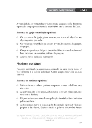 A missão da igreja local
“Se alguém afirmar: “Eu amo a Deus”, mas odiar seu irmão, é mentiroso, pois quem
não ama seu irmão, a quem vê, não pode amar a Deus, a quem não vê.”
1João 4.20
129
Dia 3
A visão global a ser restaurada por Cristo numa igreja que sofre de miopia
espiritual é seu propósito eterno: a missio Dei. Isto é, a missão de Deus.
Sintomas da igreja com miopia espiritual:
□
□ Os encontros da igreja giram somente em torno da doutrina ou
alguma prática particular;
□
□ Os visitantes e incrédulos se sentem à vontade quanto à linguagem
do grupo;
□
□ Os que se aproximam da igreja são muito diferentes dos demais ou até
bem parecidos em doutrina, prática e linguagem;
□
□ A igreja parece petulante e arrogante.
Nanismo espiritual
Nanismo espiritual é o crescimento atrasado de uma igreja local. O
pior sintoma é a inércia espiritual. Como diagnosticar essa doença
terrível?
Sintomas de nanismo espiritual:
□
□ Muitos são espectadores passivos, enquanto poucos trabalham para
dar certo;
□
□ As conversas são sobre coisas, dificilmente sobre um relacionamento
vivo com o Senhor;
□
□ Há poucas demonstrações de evangelização fora do âmbito eclesiástico
pelos membros;
□
□ A desnutrição afetiva é causada pela desnutrição espiritual vinda do
púlpito e das classes, fazendo atuais as palavras do profeta Amós:
 