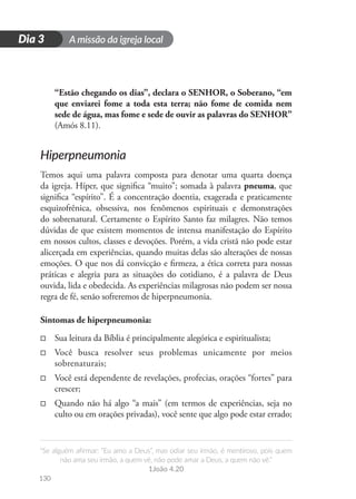 A missão da igreja local
“Se alguém afirmar: “Eu amo a Deus”, mas odiar seu irmão, é mentiroso, pois quem
não ama seu irmão, a quem vê, não pode amar a Deus, a quem não vê.”
1João 4.20
130
D
i
a
1
Dia 3
“Estão chegando os dias”, declara o SENHOR, o Soberano, “em
que enviarei fome a toda esta terra; não fome de comida nem
sede de água, mas fome e sede de ouvir as palavras do SENHOR”
(Amós 8.11).
Hiperpneumonia
Temos aqui uma palavra composta para denotar uma quarta doença
da igreja. Híper, que significa “muito”; somada à palavra pneuma, que
significa “espírito”. É a concentração doentia, exagerada e praticamente
esquizofrênica, obsessiva, nos fenômenos espirituais e demonstrações
do sobrenatural. Certamente o Espírito Santo faz milagres. Não temos
dúvidas de que existem momentos de intensa manifestação do Espírito
em nossos cultos, classes e devoções. Porém, a vida cristã não pode estar
alicerçada em experiências, quando muitas delas são alterações de nossas
emoções. O que nos dá convicção e firmeza, a ética correta para nossas
práticas e alegria para as situações do cotidiano, é a palavra de Deus
ouvida, lida e obedecida. As experiências milagrosas não podem ser nossa
regra de fé, senão sofreremos de hiperpneumonia.
Sintomas de hiperpneumonia:
□
□ Sua leitura da Bíblia é principalmente alegórica e espiritualista;
□
□ Você busca resolver seus problemas unicamente por meios
sobrenaturais;
□
□ Você está dependente de revelações, profecias, orações “fortes” para
crescer;
□
□ Quando não há algo “a mais” (em termos de experiências, seja no
culto ou em orações privadas), você sente que algo pode estar errado;
 