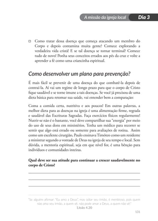A missão da igreja local
“Se alguém afirmar: “Eu amo a Deus”, mas odiar seu irmão, é mentiroso, pois quem
não ama seu irmão, a quem vê, não pode amar a Deus, a quem não vê.”
1João 4.20
131
Dia 3
□
□ Como tratar dessa doença que começa atacando um membro do
Corpo e depois contamina muita gente? Comece explorando a
verdadeira vida cristã! E se tal doença se tornar terminal? Comece
tudo de novo! Ponha seus conceitos errados aos pés da cruz e volte a
aprender a fé como uma criancinha espiritual.
Como desenvolver um plano para prevenção?
É mais fácil se prevenir de uma doença do que combatê-la depois de
contraí-la. Aí vai um regime de longo prazo para que o corpo de Cristo
fique saudável e se torne imune a tais doenças. Se você já precisou de uma
dieta básica para retomar sua saúde, vai entender bem a comparação:
Coma a comida certa, nutritiva e aos poucos! Em outras palavras, a
melhor dieta para as doenças na igreja é uma alimentação firme, regrada
e saudável das Escrituras Sagradas. Faça exercícios físicos regularmente!
Nutrir-se não é o bastante, você deve compartilhar sua “energia” por meio
do uso de seus dons em ministérios. Tenha um médico para recorrer se
sentir que algo está errado ou somente para avaliações de rotina. Assim
como um excelente cirurgião, Paulo ensinavaTimóteo como um residente
a ministrar segundo a vontade de Deus na igreja de seu tempo e local. Sem
dúvida, a mentoria espiritual, seja em que nível for, é uma bênção para
indivíduos e comunidades inteiras.
Qual deve ser sua atitude para continuar a crescer saudavelmente no
corpo de Cristo?
 