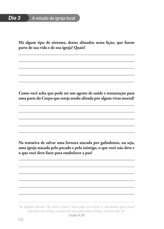 A missão da igreja local
“Se alguém afirmar: “Eu amo a Deus”, mas odiar seu irmão, é mentiroso, pois quem
não ama seu irmão, a quem vê, não pode amar a Deus, a quem não vê.”
1João 4.20
132
D
i
a
1
Dia 3
Há algum tipo de sintoma, destes alistados nesta lição, que fazem
parte de sua vida e de sua igreja? Quais?
Como você acha que pode ser um agente de saúde e restauração para
uma parte do Corpo que esteja sendo afetada por algum vírus mortal?
Na tentativa de salvar uma lavoura atacada por gafanhotos, ou seja,
uma igreja atacada pelo pecado e pelo inimigo, o que você não deve e
o que você deve fazer para estabelecer a paz?
 
