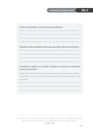 A missão da igreja local
“Se alguém afirmar: “Eu amo a Deus”, mas odiar seu irmão, é mentiroso, pois quem
não ama seu irmão, a quem vê, não pode amar a Deus, a quem não vê.”
1João 4.20
133
Dia 3
Anote suas dúvidas e converse com seu professor.
Falando com Deus. Registre aqui o que querdizera Ele neste momento:
Guardando a palavra no coração. Coloque o versículo na sequência
correta e memorize:
irmão, a Deus, 4.20 alguém quem mas seu pois não ama seu irmão, a a Deus”,
é mentiroso, a quem não vê. 1João afirmar: pode Se “Eu amo quem vê, não
amar odiar
 