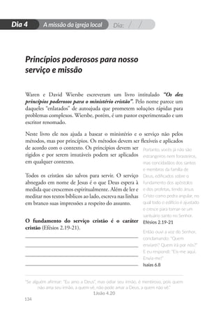 Dia:
A missão da igreja local
“Se alguém afirmar: “Eu amo a Deus”, mas odiar seu irmão, é mentiroso, pois quem
não ama seu irmão, a quem vê, não pode amar a Deus, a quem não vê.”
1João 4.20
134
D
i
a
1
Dia 4
Waren e David Wiersbe escreveram um livro intitulado “Os dez
princípios poderosos para o ministério cristão”. Pelo nome parece um
daqueles “enlatados” de autoajuda que prometem soluções rápidas para
problemas complexos. Wiersbe, porém, é um pastor experimentado e um
escritor renomado.
Neste livro ele nos ajuda a basear o ministério e o serviço não pelos
métodos, mas por princípios. Os métodos devem ser flexíveis e aplicados
de acordo com o contexto. Os princípios devem ser
rigidos e por serem imutáveis podem ser aplicados
em qualquer contexto.
Todos os cristãos são salvos para servir. O serviço
abnegado em nome de Jesus é o que Deus espera à
medida que crescemos espiritualmente. Além de ler e
meditar nos textos bíblicos ao lado, escreva nas linhas
em branco suas impressões a respeito do assunto.
O fundamento do serviço cristão é o caráter
cristão (Efésios 2.19-21).
Portanto, vocês já não são
estrangeiros nem forasteiros,
mas concidadãos dos santos
e membros da família de
Deus, edificados sobre o
fundamento dos apóstolos
e dos profetas, tendo Jesus
Cristo como pedra angular, no
qual todo o edifício é ajustado
e cresce para tornar-se um
santuário santo no Senhor.
Efésios 2.19-21
Então ouvi a voz do Senhor,
conclamando: “Quem
enviarei? Quem irá por nós?”
E eu respondi: “Eis-me aqui.
Envia-me!”
Isaías 6.8
Princípios poderosos para nosso
serviço e missão
 