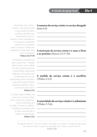 A missão da igreja local
“Se alguém afirmar: “Eu amo a Deus”, mas odiar seu irmão, é mentiroso, pois quem
não ama seu irmão, a quem vê, não pode amar a Deus, a quem não vê.”
1João 4.20
135
Dia 4
A natureza do serviço cristão é o serviço abnegado
(Isaías 6.8).
A motivação do serviço cristão é o amor a Deus
e ao próximo (Mateus 22.37-40).
A medida do serviço cristão é o sacrifício
(1Pedro 2.4,5).
A autoridade do serviço cristão é a submissão
(1Pedro 5.5,6).
Respondeu Jesus: “Ame o
Senhor, o seu Deus de todo
o seu coração, de toda a
sua alma e de todo o seu
entendimento. Este é o
primeiro e maior mandamento.
E o segundo é semelhante
a ele: Ame o seu próximo
como a si mesmo. Destes dois
mandamentos dependem toda
a Lei e os Profetas”.
Mateus 22.37-40
À medida que se aproximam
dele, a pedra viva — rejeitada
pelos homens, mas escolhida
por Deus e preciosa para ele
— vocês também estão sendo
utilizados como pedras vivas
na edificação de uma casa
espiritual para serem sacerdócio
santo, oferecendo sacrifícios
espirituais aceitáveis a Deus,
por meio de Jesus Cristo.
1Pedro 2.4,5
[...] Sejam todos humildes uns
para com os outros, porque
“Deus se opõe aos orgulhosos,
mas concede graça aos
humildes”. Portanto, humilhem-
se debaixo da poderosa mão
de Deus, para que ele os
exalte no tempo devido.
1Pedro 5.5,6
 