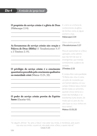 A missão da igreja local
“Se alguém afirmar: “Eu amo a Deus”, mas odiar seu irmão, é mentiroso, pois quem
não ama seu irmão, a quem vê, não pode amar a Deus, a quem não vê.”
1João 4.20
136
D
i
a
1
Dia 4
O propósito do serviço cristão é a glória de Deus
(Habacuque 2.14).
As ferramentas do serviço cristão são: oração e
Palavra de Deus (Bíblia) (1 Tessalonicenses 5.17
e 2 Timóteo 2.15).
O privilégio do serviço cristão é o crescimento
quantitativoprecedidopelocrescimentoqualitativo
ou maturidade cristã (Mateus 13.31, 32).
O poder do serviço cristão provém do Espírito
Santo (Zacarias 4.6).
E a terra se encherá do
conhecimento da glória
do Senhor, como as águas
enchem o mar.
Habacuque 2.14
Orem continuamente.
1Tessalonicenses 5.17
Procure apresentar-se a Deus
aprovado, como obreiro
que não tem do que se
envergonhar, que maneja
corretamente a palavra da
verdade.
2Timóteo 2.15
E contou-lhes outra parábola:
“O Reino dos céus é como
um grão de mostarda que
um homem plantou em seu
campo. Embora seja a menor
dentre todas as sementes,
quando cresce torna-se a
maior das hortaliças e se
transforma numa árvore, de
modo que as aves do céu
vêm fazer os seus ninhos em
seus ramos”.
Mateus 13.31,32
 