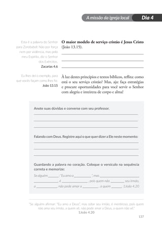 A missão da igreja local
“Se alguém afirmar: “Eu amo a Deus”, mas odiar seu irmão, é mentiroso, pois quem
não ama seu irmão, a quem vê, não pode amar a Deus, a quem não vê.”
1João 4.20
137
Dia 4
O maior modelo de serviço cristão é Jesus Cristo
(João 13.15).
À luz destes princípios e textos bíblicos, reflita: como
está o seu serviço cristão? Mas, aja: faça estratégias
e procure oportunidades para você servir o Senhor
com alegria e inteireza de corpo e alma!
Anote suas dúvidas e converse com seu professor.
Falando com Deus. Registre aqui o que querdizera Ele neste momento:
Guardando a palavra no coração. Coloque o versículo na sequência
correta e memorize:
Sealguém______:“Euamoa__________“,mas_______________________
______________, é _______________ , pois quem não ________ seu irmão,
a ____________, não pode amar a _________ , a quem ______. 1João 4.20
Esta é a palavra do Senhor
para Zorobabel: Não por força
nem por violência, mas pelo
meu Espírito, diz o Senhor
dos Exércitos.
Zacarias 4.6
Eu lhes dei o exemplo, para
que vocês façam como lhes fiz.
João 13.15
 