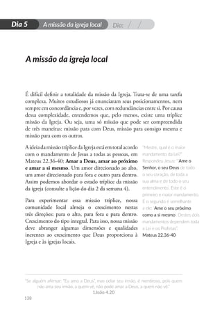 Dia:
A missão da igreja local
“Se alguém afirmar: “Eu amo a Deus”, mas odiar seu irmão, é mentiroso, pois quem
não ama seu irmão, a quem vê, não pode amar a Deus, a quem não vê.”
1João 4.20
138
D
i
a
1
Dia 5
É difícil definir a totalidade da missão da Igreja. Trata-se de uma tarefa
complexa. Muitos estudiosos já enunciaram seus posicionamentos, nem
sempre em concordância e, por vezes, com redundâncias entre si. Por causa
dessa complexidade, entendemos que, pelo menos, existe uma tríplice
missão da Igreja. Ou seja, uma só missão que pode ser compreendida
de três maneiras: missão para com Deus, missão para consigo mesma e
missão para com os outros.
AideiadamissãotríplicedaIgrejaestáemtotalacordo
com o mandamento de Jesus a todas as pessoas, em
Mateus 22.36-40: Amar a Deus, amar ao próximo
e amar a si mesmo. Um amor direcionado ao alto,
um amor direcionado para fora e outro para dentro.
Assim podemos abordar o estado tríplice da missão
da igreja (consulte a lição do dia 2 da semana 4).
Para experimentar essa missão tríplice, nossa
comunidade local almeja o crescimento nestas
três direções: para o alto, para fora e para dentro.
Crescimento do tipo integral. Para isso, nossa missão
deve abranger algumas dimensões e qualidades
inerentes ao crescimento que Deus proporciona à
Igreja e às igrejas locais.
“Mestre, qual é o maior
mandamento da Lei?”
Respondeu Jesus: “‘Ame o
Senhor, o seu Deus de todo
o seu coração, de toda a
sua alma e de todo o seu
entendimento’. Este é o
primeiro e maior mandamento.
E o segundo é semelhante
a ele: ‘Ame o seu próximo
como a si mesmo’. Destes dois
mandamentos dependem toda
a Lei e os Profetas”.
Mateus 22.36-40
A missão da igreja local
 