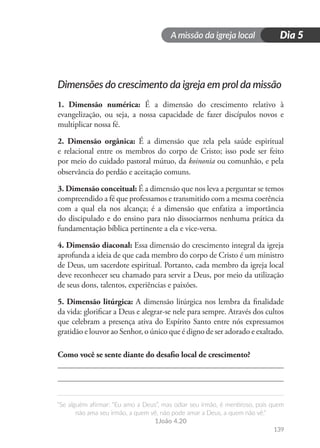 A missão da igreja local
“Se alguém afirmar: “Eu amo a Deus”, mas odiar seu irmão, é mentiroso, pois quem
não ama seu irmão, a quem vê, não pode amar a Deus, a quem não vê.”
1João 4.20
139
Dia 5
Dimensões do crescimento da igreja em prol da missão
1. Dimensão numérica: É a dimensão do crescimento relativo à
evangelização, ou seja, a nossa capacidade de fazer discípulos novos e
multiplicar nossa fé.
2. Dimensão orgânica: É a dimensão que zela pela saúde espiritual
e relacional entre os membros do corpo de Cristo; isso pode ser feito
por meio do cuidado pastoral mútuo, da koinonia ou comunhão, e pela
observância do perdão e aceitação comuns.
3. Dimensão conceitual: É a dimensão que nos leva a perguntar se temos
compreendido a fé que professamos e transmitido com a mesma coerência
com a qual ela nos alcança; é a dimensão que enfatiza a importância
do discipulado e do ensino para não dissociarmos nenhuma prática da
fundamentação bíblica pertinente a ela e vice-versa.
4. Dimensão diaconal: Essa dimensão do crescimento integral da igreja
aprofunda a ideia de que cada membro do corpo de Cristo é um ministro
de Deus, um sacerdote espiritual. Portanto, cada membro da igreja local
deve reconhecer seu chamado para servir a Deus, por meio da utilização
de seus dons, talentos, experiências e paixões.
5. Dimensão litúrgica: A dimensão litúrgica nos lembra da finalidade
da vida: glorificar a Deus e alegrar-se nele para sempre. Através dos cultos
que celebram a presença ativa do Espírito Santo entre nós expressamos
gratidão e louvor ao Senhor, o único que é digno de ser adorado e exaltado.
Como você se sente diante do desafio local de crescimento?
 