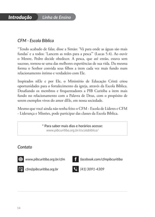 Introdução Linha de Ensino
14
CFM - Escola Bíblica
“Tendo acabado de falar, disse a Simão: ‘Vá para onde as águas são mais
fundas’ e a todos: ‘Lancem as redes para a pesca’” (Lucas 5.4). Ao ouvir
o Mestre, Pedro decide obedecer. A pesca, que até então, estava sem
sucesso, tornou-se uma das melhores experiências de sua vida. Da mesma
forma o Senhor convida seus filhos a irem cada vez mais fundo num
relacionamento íntimo e verdadeiro com Ele.
Inspirados nEle e por Ele, o Ministério de Educação Cristã criou
oportunidades para o fortalecimento da igreja, através da Escola Bíblica.
Desafiando os membros e frequentadores a PIB Curitiba a irem mais
fundo no relacionamento com a Palavra de Deus, com o propósito de
serem exemplos vivos do amor dEle, em nossa sociedade.
Mesmo que você ainda não tenha feito o CFM - Escola de Líderes e CFM
- Liderança e Missões, pode participar das classes da Escola Bíblica.
* Para saber mais dias e horários acesse:
www.pibcuritiba.org.br/escolabiblica/
Contato
www.pibcuritiba.org.br/cfm facebook.com/cfmpibcuritiba
cfm@pibcuritiba.org.br (41) 3091-4309
 