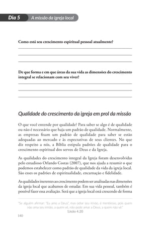 A missão da igreja local
“Se alguém afirmar: “Eu amo a Deus”, mas odiar seu irmão, é mentiroso, pois quem
não ama seu irmão, a quem vê, não pode amar a Deus, a quem não vê.”
1João 4.20
140
D
i
a
1
Dia 5
Como está seu crescimento espiritual pessoal atualmente?
De que forma e em que áreas da sua vida as dimensões do crescimento
integral se relacionam com seu viver?
Qualidade do crescimento da igreja em prol da missão
O que você entende por qualidade? Para saber se algo é de qualidade
ou não é necessário que haja um padrão de qualidade. Normalmente,
as empresas fixam um padrão de qualidade para saber se estão
adequadas ao mercado e às expectativas de seus clientes. No que
diz respeito a nós, a Bíblia estipula padrões de qualidade para o
crescimento espiritual dos servos de Deus e da Igreja.
As qualidades do crescimento integral da Igreja foram desenvolvidas
pelo estudioso Orlando Costas (2007), que nos ajuda a resumir o que
podemos estabelecer como padrão de qualidade da vida da igreja local.
São esses os padrões de espiritualidade, encarnação e fidelidade.
Asqualidadesinerentesaocrescimentopodemseranalisadasnasdimensões
da igreja local que acabamos de estudar. Em sua vida pessoal, também é
possível fazer essa avaliação. Será que a igreja local está crescendo de forma
 