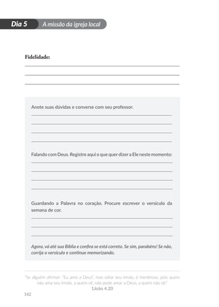 A missão da igreja local
“Se alguém afirmar: “Eu amo a Deus”, mas odiar seu irmão, é mentiroso, pois quem
não ama seu irmão, a quem vê, não pode amar a Deus, a quem não vê.”
1João 4.20
142
D
i
a
1
Dia 5
Fidelidade:
Anote suas dúvidas e converse com seu professor.
Falando com Deus. Registre aqui o que querdizera Ele neste momento:
Guardando a Palavra no coração. Procure escrever o versículo da
semana de cor.
Agora, vá até sua Bíblia e confira se está correto. Se sim, parabéns! Se não,
corrija o versículo e continue memorizando.
 