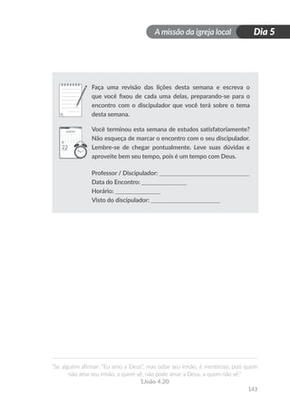 A missão da igreja local
“Se alguém afirmar: “Eu amo a Deus”, mas odiar seu irmão, é mentiroso, pois quem
não ama seu irmão, a quem vê, não pode amar a Deus, a quem não vê.”
1João 4.20
143
Dia 5
Faça uma revisão das lições desta semana e escreva o
que você fixou de cada uma delas, preparando-se para o
encontro com o discipulador que você terá sobre o tema
desta semana.
Você terminou esta semana de estudos satisfatoriamente?
Não esqueça de marcar o encontro com o seu discipulador.
Lembre-se de chegar pontualmente. Leve suas dúvidas e
aproveite bem seu tempo, pois é um tempo com Deus.
Professor / Discipulador: ______________________________
Data do Encontro: _______________
Horário: _______________
Visto do discipulador: _______________________
 