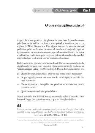 Dia: Disciplina na igreja
“Mas tenham as qualidades que o Senhor Jesus Cristo tem e não procurem satisfazer
os maus desejos da natureza humana de vocês.”
Romanos 13.14
Dia 1
147
O que é disciplina bíblica?
A igreja local que pratica a disciplina o faz para viver de acordo com os
princípios estabelecidos por Jesus e seus apóstolos, conforme nos traz o
registro do Novo Testamento. Para alguns, trata-se de assunto bastante
polêmico, pois envolve dois extremos: de um lado o exagerado rigor de
igrejas com os membros que cometem pecados escandalosos e, de outro,
a indiferença e tolerância para com essa prática, deixando cada membro
responsável por si, dentro e fora do contexto eclesiástico.
Paulo escreveu sua primeira carta aos irmãos de Corinto, no primeiro século,
disciplinando-os, pois eram imaturos e ignorantes na fé; ele os chama de
“criancinhasemCristo” em 1Coríntios 3.1. Diante disso, perguntamo-nos:
□
□ Quem deve ser disciplinado, uma vez que todos somos pecadores?
□
□ O que significa cortar um membro do rol da igreja e quando isso
deve acontecer?
□
□ Como levaremos o evangelho aos perdidos se vivemos no pecado
constantemente?
□
□ Quais os objetivos da disciplina bíblica?
Nosso estimado Dr. Russell Shedd, escrevendo sobre o assunto, citou
Leonard Tuggy, que conceitua assim o que é a disciplina bíblica:
Todos os meios e medidas pelas quais a igreja busca a santificação e boa ordem
necessária para sua edificação espiritual e eliminação de tudo que ameaça seu
bem-estar. (SHEDD, 2002, p. 10, 11)
“
 