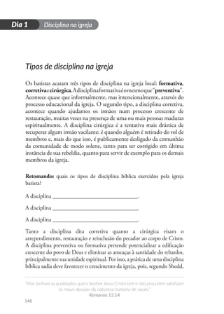 Disciplina na igreja
“Mas tenham as qualidades que o Senhor Jesus Cristo tem e não procurem satisfazer
os maus desejos da natureza humana de vocês.”
Romanos 13.14
148
D
i
a
1
Dia 1
Tipos de disciplina na igreja
Os batistas acatam três tipos de disciplina na igreja local: formativa,
corretivaecirúrgica.Adisciplinaformativaéomesmoque“preventiva”.
Acontece quase que informalmente, mas intencionalmente, através do
processo educacional da igreja. O segundo tipo, a disciplina corretiva,
acontece quando ajudamos os irmãos num processo crescente de
restauração, muitas vezes na presença de uma ou mais pessoas maduras
espiritualmente. A disciplina cirúrgica é a tentativa mais drástica de
recuperar algum irmão vacilante: é quando alguém é retirado do rol de
membros e, mais do que isso, é publicamente desligado da comunhão
da comunidade de modo solene, tanto para ser corrigido em última
instância de sua rebeldia, quanto para servir de exemplo para os demais
membros da igreja.
Retomando: quais os tipos de disciplina bíblica exercidos pela igreja
batista?
A disciplina ______________________________.
A disciplina ______________________________.
A disciplina ______________________________.
Tanto a disciplina dita corretiva quanto a cirúrgica visam o
arrependimento, restauração e reinclusão do pecador ao corpo de Cristo.
A disciplina preventiva ou formativa pretende potencializar a edificação
crescente do povo de Deus e eliminar as ameaças à santidade do rebanho,
principalmente sua unidade espiritual. Por isso, a prática de uma disciplina
bíblica sadia deve favorecer o crescimento da igreja, pois, segundo Shedd,
 