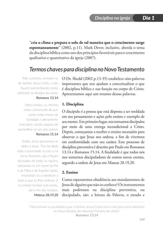 Disciplina na igreja
“Mas tenham as qualidades que o Senhor Jesus Cristo tem e não procurem satisfazer
os maus desejos da natureza humana de vocês.”
Romanos 13.14
Dia 1
149
“cria o clima e prepara o solo de tal maneira que o crescimento surge
espontaneamente” (2002, p.11). Mark Dever, inclusive, aborda o tema
da disciplina bíblica como um dos princípios favoráveis para o crescimento
qualitativo e quantitativo da igreja (2007).
TermoschavesparadisciplinanoNovoTestamento
O Dr. Shedd (2002 p.13-35) estabelece oito palavras
importantes que nos ajudam a conceitualizar o que
é disciplina bíblica e sua função no corpo de Cristo.
Apresentamos aqui um resumo dessas palavras.
1. Disciplina
O discípulo é a pessoa que está disposta a ser moldada
em seu pensamento e ações pelo ensino e exemplo de
seumestre.Emprimeirolugar,nostornamosdiscípulos
por meio de uma entrega incondicional a Cristo.
Depois, começamos a receber o ensino necessário para
observar o que Jesus nos ordena, a fim de vivermos
em conformidade com seu caráter. Esse processo de
disciplina preventiva é descrito por Paulo em Romanos
13.14 e Romanos 15.14. A finalidade é que todos nós
nos tornemos discipuladores de outros novos crentes,
segundo a ordem de Jesus em Mateus 28.19,20.
2. Ensino
Como esperaremos obediência aos mandamentos de
Jesusdealguémquenãoosconhece?Osinstrumentos
mais poderosos na disciplina preventiva, ou
discipulado, são: a leitura da Palavra, o estudo e
Pelo contrário, revistam-se
do Senhor Jesus Cristo, e não
fiquem premeditando como
satisfazer os desejos da carne.
Romanos 13.14
Meus irmãos, eu mesmo
estou convencido de que
vocês estão cheios de
bondade e plenamente
instruídos, sendo capazes de
aconselhar-se uns aos outros.
Romanos 15.14
Então, Jesus aproximou-se
deles e disse: “Foi-me dada
toda a autoridade no céu e na
terra. Portanto, vão e façam
discípulos de todas as nações,
batizando-os em nome do Pai
e do Filho e do Espírito Santo,
ensinando-os a obedecer a
tudo o que eu lhes ordenei. E
eu estarei sempre com vocês,
até o fim dos tempos.
Mateus 28.19,20
 