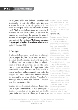 Disciplina na igreja
“Mas tenham as qualidades que o Senhor Jesus Cristo tem e não procurem satisfazer
os maus desejos da natureza humana de vocês.”
Romanos 13.14
150
D
i
a
1
Dia 1
meditação da Bíblia, a escola bíblica, os cultos onde
a exortação e a instrução bíblica têm a primazia,
a leitura de livros cristãos de qualidade e bem
recomendados por pessoas espiritualmente maduras
na fé. Você tem trabalhado esses instrumentos de
edificação em sua vida? Mateus 28.20 ainda nos
estimula ao aprendizado das palavras de Jesus. O
apóstolo Paulo sempre fez grande incentivo ao estudo
e aprendizado das Escrituras: “Reflita no que estou
dizendo, pois o Senhor lhe dará entendimento em
tudo” (1Timóteo 2.7).
3. Exortação
O ministério da exortação é semelhante ao ministério
que o próprio Espírito Santo realiza no mundo:
encorajar, consolar, advogar, estar junto de, ajudar,
dar fôlego de vida ao desanimado. Disciplina bíblica
também é viver sob a exortação do Espírito Santo,
ou seja, que ele atuará junto de nós provendo meios
de formar o caráter de Cristo em nosso caráter. A
palavra que Paulo utilizou para estimular os irmãos
da igreja em Roma à santidade foi a mesma derivada
de “exortação”, no grego bíblico. “Rogo-lhes”, é
assim que ele conclama o povo de Deus à disciplina
para viver a vontade do Pai.
Quando nos envolvemos no ministério da exortação
mútua, seja como quem exorta, seja como quem é
exortado, Deus atua em nós por meio da oração,
produzindo restauração e edificação. A exortação
Portanto, irmãos, rogo-lhes
pelas misericórdias de Deus
que se ofereçam em sacrifício
vivo, santo e agradável a
Deus; este é o culto racional
de vocês.
Romanos 12.1
Portanto, também nós, uma
vez que estamos rodeados
por tão grande nuvem de
testemunhas, livremo-nos de
tudo o que nos atrapalha e
do pecado que nos envolve,
e corramos com perseverança
a corrida que nos é proposta,
tendo os olhos fitos em Jesus,
autor e consumador da nossa
fé. Ele, pela alegria que lhe
fora proposta, suportou a cruz,
desprezando a vergonha, e
assentou-se à direita do trono
de Deus. Pensem bem naquele
que suportou tal oposição dos
pecadores contra si mesmo,
para que vocês não se cansem
nem se desanimem. Na luta
contra o pecado, vocês ainda
não resistiram até o ponto de
derramar o próprio sangue.
Vocês se esqueceram da
palavra de ânimo que ele lhes
dirige como a filhos: “Meu
filho, não despreze a disciplina
 