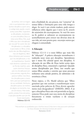Disciplina na igreja
“Mas tenham as qualidades que o Senhor Jesus Cristo tem e não procurem satisfazer
os maus desejos da natureza humana de vocês.”
Romanos 13.14
151
Dia 1
tem a finalidade de, aos poucos, nos “consertar” de
nossas falhas e limitações para uma vida íntegra e
alegre. Se você é um cristão maduro, pode exercer
influência sobre alguém que é novo na fé, através
do ministério do encorajamento. Se você for novo
na fé, poderá se submeter ao encorajamento ou
aconselhamento para crescer nas diversas áreas de
sua vida, até estar pronto para encorajar outros que
chegam à comunidade.
4. Educação
Hebreus 12.1-11 é o texto bíblico que mais fala
de “educação”. A palavra educação normalmente é
traduzida nesse texto por disciplina. Aprendemos
que é nosso Pai celestial quem nos disciplina. A
educação de um filho de Deus inclui certos tipos
de disciplina física, emocional e espiritual. Quando
somos disciplinados por Deus, isso ressalta que
somos filhos amados e convém que nesse processo
tenhamos uma atitude positiva, de submissão e de
reverência a Deus.
Neste tópico, o Dr. Shedd salienta que “filhos
genuínos que não aceitam a transformação suave
suscitada pelas palavras de Deus devem aguardar
meios mais desagradáveis” (SHEDD, 2002). E já
que a disciplina física não está permitida na Igreja,
somente Deus pode usar seus meios de disciplinar
fisicamente o irmão vacilante e de coração
endurecido.
do Senhor, nem se magoe
com a sua repreensão, pois o
Senhor disciplina a quem ama,
e castiga todo aquele a quem
aceita como filho”. Suportem
as dificuldades, recebendo-
as como disciplina; Deus os
trata como filhos. Pois, qual
o filho que não é disciplinado
por seu pai? Se vocês não são
disciplinados, e a disciplina
é para todos os filhos, então
vocês não são filhos legítimos,
mas sim ilegítimos. Além
disso, tínhamos pais humanos
que nos disciplinavam, e nós
os respeitávamos. Quanto
mais devemos submeter-nos
ao Pai dos espíritos, para
assim vivermos! Nossos
pais nos disciplinavam por
curto período, segundo lhes
parecia melhor; mas Deus
nos disciplina para o nosso
bem, para que participemos
da sua santidade. Nenhuma
disciplina parece ser motivo
de alegria no momento, mas
sim de tristeza. Mais tarde,
porém, produz fruto de justiça
e paz para aqueles que por ela
foram exercitados.
Hebreus 12.1-11
 