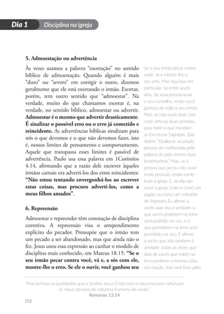 Disciplina na igreja
“Mas tenham as qualidades que o Senhor Jesus Cristo tem e não procurem satisfazer
os maus desejos da natureza humana de vocês.”
Romanos 13.14
152
D
i
a
1
Dia 1
5. Admoestação ou advertência
Às vezes usamos a palavra “exortação” no sentido
bíblico de admoestação. Quando alguém é mais
“duro” ou “severo” em corrigir o outro, dizemos
geralmente que ele está exortando o irmão. Exortar,
porém, tem outro sentido que “admoestar”. Na
verdade, muito do que chamamos exortar é, na
verdade, no sentido bíblico, admoestar ou advertir.
Admoestar é o mesmo que advertir drasticamente.
É sinalizar o possível erro ou o erro já cometido e
reincidente. As advertências bíblicas sinalizam para
nós o que devemos e o que não devemos fazer, isto
é, nossos limites de pensamento e comportamento.
Aquele que transpassa esses limites é passível de
advertência. Paulo usa essa palavra em 1Coríntios
4.14, afirmando que a razão dele escrever àqueles
irmãos carnais era adverti-los dos erros reincidentes:
“Não estou tentando envergonhá-los ao escrever
estas coisas, mas procuro adverti-los, como a
meus filhos amados”.
6. Repreensão
Admoestar e repreender têm conotação de disciplina
corretiva. A repreensão visa o arrependimento
explícito do pecador. Pressupõe que o irmão tem
um pecado a ser abandonado, mas que ainda não o
fez. Jesus usou essa expressão ao cunhar o modelo de
disciplina mais conhecido, em Mateus 18.15: “Se o
seu irmão pecar contra você, vá e, a sós com ele,
mostre-lhe o erro. Se ele o ouvir, você ganhou seu
Se o seu irmão pecar contra
você, vá e mostre-lhe o
seu erro. Mas faça isso em
particular, só entre vocês
dois. Se essa pessoa ouvir
o seu conselho, então você
ganhou de volta o seu irmão.
Mas, se não ouvir, leve com
você uma ou duas pessoas,
para fazer o que mandam
as Escrituras Sagradas. Elas
dizem: “Qualquer acusação
precisa ser confirmada pela
palavra de pelo menos duas
testemunhas.” Mas, se a
pessoa que pecou não ouvir
essas pessoas, então conte
tudo à igreja. E, se ela não
ouvir a igreja, trate-a como um
pagão ou como um cobrador
de impostos.Eu afirmo a
vocês que isto é verdade: o
que vocês proibirem na terra
será proibido no céu, e o
que permitirem na terra será
permitido no céu. E afirmo
a vocês que isto também é
verdade: todas as vezes que
dois de vocês que estão na
terra pedirem a mesma coisa
em oração, isso será feito pelo
 