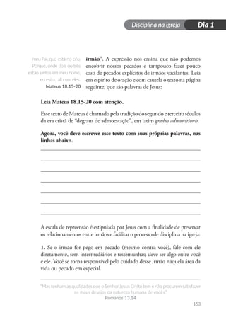 Disciplina na igreja
“Mas tenham as qualidades que o Senhor Jesus Cristo tem e não procurem satisfazer
os maus desejos da natureza humana de vocês.”
Romanos 13.14
Dia 1
153
irmão”. A expressão nos ensina que não podemos
encobrir nossos pecados e tampouco fazer pouco
caso de pecados explícitos de irmãos vacilantes. Leia
em espírito de oração e com cautela o texto na página
seguinte, que são palavras de Jesus:
Leia Mateus 18.15-20 com atenção.
EssetextodeMateuséchamadopelatradiçãodosegundoeterceiroséculos
da era cristã de “degraus de admoestação”, em latim gradus admonitionis.
Agora, você deve escrever esse texto com suas próprias palavras, nas
linhas abaixo.
A escala de repreensão é estipulada por Jesus com a finalidade de preservar
os relacionamentos entre irmãos e facilitar o processo de disciplina na igreja:
1. Se o irmão for pego em pecado (mesmo contra você), fale com ele
diretamente, sem intermediários e testemunhas; deve ser algo entre você
e ele. Você se torna responsável pelo cuidado desse irmão naquela área da
vida ou pecado em especial.
meu Pai, que está no céu.
Porque, onde dois ou três
estão juntos em meu nome,
eu estou ali com eles.
Mateus 18.15-20
 
