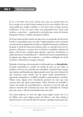 Disciplina na igreja
“Mas tenham as qualidades que o Senhor Jesus Cristo tem e não procurem satisfazer
os maus desejos da natureza humana de vocês.”
Romanos 13.14
154
D
i
a
1
Dia 1
2. Se o tal irmão não ouvir, insista mais uma vez, porém dessa vez
leve consigo um ou dois irmãos maduros (se for uma mulher, deve ser
repreendida por mulher também, e você deve levar consigo outra(s)
mulher(es), se for um casal, talvez seja apropriado levar outro casal
maduro e experiente – respeitando o princípio que temos de homem
discipular homem e mulher discipular mulher).
3. Se esse irmão em foco insistir em não ouvir e se arrepender, ele deverá ser
levado à comunidade como um todo. Tradicionalmente entre os batistas
um assunto dessa magnitude é levado ao colegiado de pastores ou diáconos
da igreja. E ainda há mais uma instância, pois, se o pecador não ouvir os
pastores e diáconos, o assunto deve ser levado à assembleia ordinária da
igreja, a fim de que a própria igreja decida o que fazer. Geralmente, se
ainda não houver arrependimento – dificilmente haverá arrependimento
de alguém que chega nessa instância – o membro é desligado do rol de
membros e solenemente entregue a Satanás.
Quando o irmão que está em pecado é confrontado por seu discipulador,
ele pode arrepender-se e mudar sua atitude de uma vez por todas ou
justificar-se do seu erro, fazendo uma autodefesa. É preferível que sempre
que sejamos confrontados por algum pecado nosso (isso não é improvável
que aconteça), nossa atitude seja de quem recebe positivamente a
repreensão, arrepende-se e modifica completa e positivamente a conduta.
Muitas vezes, alguns erros reincidentes precisam de mais que uma
conversa para que sejam solucionados. Talvez devamos ser humildes e
aceitar um tempo de aconselhamento e mentoria na área da vida que
ainda se encontra sob o domínio da carne. Isso é disciplina! E é bênção
para nós e para a vida da comunidade como um todo!
Em outras palavras, se você tem algo contra algum irmão, isto é, se
ele falhou com você nalgum ponto da Palavra, você deve dirigir-se
primeiramente a ele antes de falar do assunto a qualquer pessoa que seja.
 