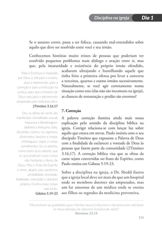 Disciplina na igreja
“Mas tenham as qualidades que o Senhor Jesus Cristo tem e não procurem satisfazer
os maus desejos da natureza humana de vocês.”
Romanos 13.14
Dia 1
155
Se o assunto correr, passa a ser fofoca, causando mal-entendidos sobre
aquilo que deve ser resolvido entre você e seu irmão.
Conhecemos histórias muito tristes de pessoas que poderiam ter
resolvido pequenos problemas num diálogo e oração entre si, mas
que, pela imaturidade e resistência do próprio irmão ofendido,
acabaram ultrajando e humilhando aquele que
tinha feito a primeira ofensa por levar a conversa
a terceiros, quartos e outros irmãos sucessivamente.
Naturalmente, se você agir corretamente numa
situação como esta (elas não são incomuns na igreja),
as chances de restauração e perdão são enormes!
7. Correção
A palavra correção ilumina ainda mais nossa
explicação pelo sentido da disciplina bíblica na
igreja. Corrigir relaciona-se com lançar luz sobre
aquilo que estava em trevas. Paulo insistia com o seu
discípulo Timóteo que expusesse a Palavra de Deus
com a finalidade de esclarecer a vontade de Deus às
pessoas que fazem parte da comunidade (2Timóteo
3.16,17). A correção bíblica visa que as obras da
carne sejam convertidas no fruto do Espírito, como
Paulo ensina em Gálatas 5.19-23.
Sobre a disciplina na igreja, o Dr. Shedd ilustra
que a igreja local deve ser mais do que um hospital
onde os membros doentes são amputados, mas
um lar amoroso de um médico onde se ensina
aos filhos os segredos da medicina preventiva.
Toda a Escritura é inspirada
por Deus e útil para o ensino,
para a repreensão, para a
correção e para a instrução na
justiça, para que o homem de
Deus seja apto e plenamente
preparado para toda boa obra.
2Timóteo 3.16,17
Ora, as obras da carne são
manifestas: imoralidade sexual,
impureza e libertinagem;
idolatria e feitiçaria; ódio,
discórdia, ciúmes, ira, egoísmo,
dissensões, facções e inveja;
embriaguez, orgias e coisas
semelhantes. Eu os advirto,
como antes já os adverti, que
os que praticam essas coisas
não herdarão o Reino de
Deus. Mas o fruto do Espírito
é amor, alegria, paz, paciência,
amabilidade, bondade,
fidelidade, mansidão e domínio
próprio. Contra essas coisas
não há lei.
Gálatas 5.19-23
 