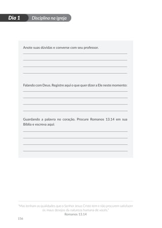 Disciplina na igreja
“Mas tenham as qualidades que o Senhor Jesus Cristo tem e não procurem satisfazer
os maus desejos da natureza humana de vocês.”
Romanos 13.14
156
D
i
a
1
Dia 1
Anote suas dúvidas e converse com seu professor.
Falando com Deus. Registre aqui o que querdizera Ele neste momento:
Guardando a palavra no coração. Procure Romanos 13.14 em sua
Bíblia e escreva aqui:
 