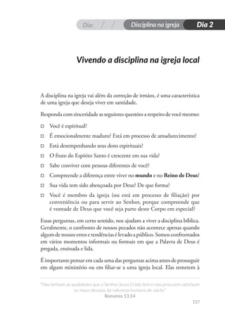 Dia: Disciplina na igreja
“Mas tenham as qualidades que o Senhor Jesus Cristo tem e não procurem satisfazer
os maus desejos da natureza humana de vocês.”
Romanos 13.14
157
Dia 2
A disciplina na igreja vai além da correção de irmãos, é uma característica
de uma igreja que deseja viver em santidade.
Responda com sinceridade as seguintes questões a respeito de você mesmo:
□
□ Você é espiritual?
□
□ É emocionalmente maduro? Está em processo de amadurecimento?
□
□ Está desempenhando seus dons espirituais?
□
□ O fruto do Espírito Santo é crescente em sua vida?
□
□ Sabe conviver com pessoas diferentes de você?
□
□ Compreende a diferença entre viver no mundo e no Reino de Deus?
□
□ Sua vida tem sido abençoada por Deus? De que forma?
□
□ Você é membro da igreja (ou está em processo de filiação) por
conveniência ou para servir ao Senhor, porque compreende que
é vontade de Deus que você seja parte deste Corpo em especial?
Essas perguntas, em certo sentido, nos ajudam a viver a disciplina bíblica.
Geralmente, o confronto de nossos pecados não acontece apenas quando
algum de nossos erros e tendências é levado a público. Somos confrontados
em vários momentos informais ou formais em que a Palavra de Deus é
pregada, ensinada e lida.
É importante pensar em cada uma das perguntas acima antes de prosseguir
em algum ministério ou em filiar-se a uma igreja local. Elas remetem à
Vivendo a disciplina na igreja local
 