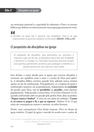 Disciplina na igreja
“Mas tenham as qualidades que o Senhor Jesus Cristo tem e não procurem satisfazer
os maus desejos da natureza humana de vocês.”
Romanos 13.14
158
D
i
a
1
Dia 2
sua motivação espiritual e a capacidade de submissão a Deus e às normas
bíblicas que definem os relacionamentos numa igreja genuinamente cristã.
A disciplina na igreja não é opcional, mas obrigatória. Trata-se de algo
imprescindível se quisermos obedecer às Escrituras. (BAKER, 1986, p.30)
O propósito da disciplina na igreja
O propósito da disciplina, seja preventiva ou corretiva, é
restaurar cada um de nós. A disciplina nunca tem por finalidade
a “desforra”, o “castigo” e a “exclusão” da pessoa. Ela nem sempre
será punitiva; geralmente acontece para proteger o rebanho e a
própria pessoa de cair cada vez mais fundo.
Sem dúvida, o maior desafio para as igrejas que exercem disciplina é
encontrar um equilíbrio entre o amor e a justiça de Deus para aplicá-
la. A disciplina bíblica corretiva quando bem aplicada nunca termina
apenas no ato de confrontação. Principalmente, se a resposta de quem é
confrontado é positiva e de arrependimento. Independente do escândalo
do pecado, para Deus, não há pecadinho ou pecadão, como dizemos
popularmente. Todo pecado é contra Deus. O rei Davi (2Samuel 12.13),
quando confrontado sobre seu pecado pelo profeta Natã, disse ao profeta:
“Pequei contra o Senhor!”. E orou em seu salmo de confissão: “Contra
ti, só contra ti, pequei e fiz o que tu reprovas” (Salmos 51.4). O que
existe são consequências maiores e menores, na esfera humana.
Porém, essas consequências Deus deseja restaurar. Deve ser desejo da
igreja também. O papel da igreja é exercido de acordo com o caráter de
“
 