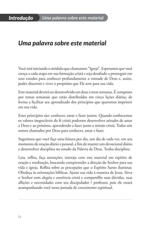 16
Uma palavra sobre este material
Introdução
Uma palavra sobre este material
Você está iniciando o módulo que chamamos “Igreja”. Esperamos que você
cresça a cada etapa em sua formação cristã e seja desafiado a prosseguir em
seus estudos para conhecer profundamente a vontade de Deus e, assim,
poder discernir e viver o propósito que Ele tem para sua vida.
Este material deverá ser desenvolvido em doze a treze semanas. É composto
por temas semanais que estão distribuídos em cinco lições diárias, de
forma a facilitar seu aprendizado dos princípios que queremos imprimir
em sua vida.
Estes princípios são: conhecer, amar e fazer juntos. Quando conhecemos
os valores inegociáveis da fé cristã podemos desenvolver atitudes de amar
a Deus e ao próximo, aprendendo a fazer junto a missão cristã. Todos nós
somos chamados por Deus para conhecer, amar e fazer.
Sugerimos que você faça uma leitura por dia, um dia de cada vez, em seu
momento de oração diário e pessoal, a fim de manter um devocional diário
e desenvolver disciplina no estudo da Palavra de Deus. Tenha disciplina.
Leia, reflita, faça anotações, interaja com este material em espírito de
oração e meditação, buscando compreender a direção do Senhor para sua
vida e igreja. Reflita sobre as percepções que o Espírito Santo iluminar.
Obedeça às orientações bíblicas. Ajuste sua vida à maneira de Jesus. Sirva
o Senhor com alegria e coerência cristã e compartilhe suas dúvidas, suas
aflições e necessidades com seu discipulador / professor, pois ele estará
acompanhando você nesta jornada de crescimento espiritual.
 