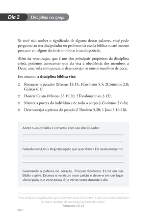 Disciplina na igreja
“Mas tenham as qualidades que o Senhor Jesus Cristo tem e não procurem satisfazer
os maus desejos da natureza humana de vocês.”
Romanos 13.14
160
D
i
a
1
Dia 2
Se você não souber o significado de alguma dessas palavras, você pode
perguntar ao seu discipulador ou professor da escola bíblica ou até mesmo
procurar em algum dicionário bíblico à sua disposição.
Além da restauração, que é um dos principais propósitos da disciplina
cristã, podemos acrescentar que ela visa a obediência dos membros a
Deus, uma vida com pureza, e desencorajar os outros membros de pecar.
Em resumo, a disciplina bíblica visa:
□
□ Restaurar o pecador (Mateus 18.15; 1Coríntios 5.5; 2Coríntios 2.8;
Gálatas 6.1);
□
□ Honrar Cristo (Mateus 28.19,20; 2Tessalonicenses 3.15);
□
□ Manter a pureza do indivíduo e de todo o corpo (1Coríntios 5.6-8);
□
□ Desencorajar a prática do pecado (1Timóteo 5.20; 1 João 5.16-18).
Anote suas dúvidas e converse com seu discipulador.
Falando com Deus. Registre aqui o que querdizera Ele neste momento:
Guardando a palavra no coração. Procure Romanos 13.14 em sua
Bíblia e grife. Escreva o versículo num cartão e deixe-o em um lugar
visível para que você possa lê-lo várias vezes durante o dia.
 