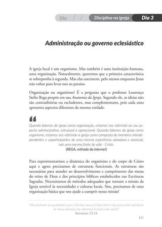 Dia: Disciplina na igreja
“Mas tenham as qualidades que o Senhor Jesus Cristo tem e não procurem satisfazer
os maus desejos da natureza humana de vocês.”
Romanos 13.14
161
Dia 3
A igreja local é um organismo. Mas também é uma instituição humana,
uma organização. Naturalmente, queremos que a primeira característica
se sobreponha à segunda. Mas elas coexistem, pelo menos enquanto Jesus
não voltar para levar-nos ao paraíso.
Organização ou organismo? É a pergunta que o professor Lourenço
Stelio Rega propõe em sua Anatomia da Igreja. Segundo ele, as ideias não
são contraditórias ou excludentes, mas complementares, pois cada uma
apresenta aspectos diferentes da mesma verdade.
Quando falamos de igreja como organização, estamos nos referindo ao seu as-
pecto administrativo, estrutural e operacional. Quando falamos da igreja como
organismo, estamos nos referindo à igreja como composta de membros interde-
pendentes e coparticipantes de uma mesma experiência salvadora e vivencial,
sob uma mesma fonte de vida - Cristo.
(REGA, retirado da internet)
Para experimentarmos a dinâmica do organismo e do corpo de Cristo
aqui e agora precisamos de estruturas funcionais. As estruturas são
necessárias para atender ao desenvolvimento e cumprimento das metas
do reino de Deus e dos princípios bíblicos estabelecidos nas Escrituras
Sagradas. Necessitamos de métodos adequados que tornam a missão da
Igreja sensível às necessidades e culturas locais. Sim, precisamos de uma
organização básica que nos ajude a cumprir nossa missão!
Administração ou governo eclesiástico
“
 