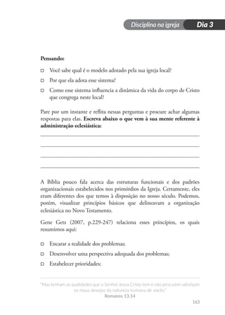 Disciplina na igreja
“Mas tenham as qualidades que o Senhor Jesus Cristo tem e não procurem satisfazer
os maus desejos da natureza humana de vocês.”
Romanos 13.14
163
Dia 3
Pensando:
□
□ Você sabe qual é o modelo adotado pela sua igreja local?
□
□ Por que ela adota esse sistema?
□
□ Como esse sistema influencia a dinâmica da vida do corpo de Cristo
que congrega neste local?
Pare por um instante e reflita nessas perguntas e procure achar algumas
respostas para elas. Escreva abaixo o que vem à sua mente referente à
administração eclesiástica:
A Bíblia pouco fala acerca das estruturas funcionais e dos padrões
organizacionais estabelecidos nos primórdios da Igreja. Certamente, eles
eram diferentes dos que temos à disposição no nosso século. Podemos,
porém, visualizar princípios básicos que delineavam a organização
eclesiástica no Novo Testamento.
Gene Getz (2007, p.229-247) relaciona esses princípios, os quais
resumimos aqui:
□
□ Encarar a realidade dos problemas;
□
□ Desenvolver uma perspectiva adequada dos problemas;
□
□ Estabelecer prioridades;
 