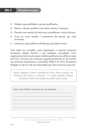 Disciplina na igreja
“Mas tenham as qualidades que o Senhor Jesus Cristo tem e não procurem satisfazer
os maus desejos da natureza humana de vocês.”
Romanos 13.14
164
D
i
a
1
Dia 3
□
□ Delegar responsabilidades a pessoas qualificadas;
□
□ Manter o devido equilíbrio entre fatores divinos e humanos;
□
□ Procurar uma maneira de solucionar os problemas e tomar decisões;
□
□ Levar em conta atitudes e sentimentos das pessoas que estão
envolvidas;
□
□ Solucionar cada problema sob liderança do Espírito Santo.
Getz ainda nos aconselha, como organização, a construir estruturas
funcionais, simples, flexíveis e que satisfaçam necessidades. Criar
organizações somente para copiar modelos geralmente não edifica o corpo
de Cristo. Devemos nos estruturar organizacionalmente de tal maneira
que possamos experimentar os princípios bíblicos do Novo Testamento
dirigidos ao tipo de vida em comunidade que Deus intenciona para nós.
Nosso objetivo é fazer a vontade de Deus. Nossa missão nos
direciona para Deus, o próximo e o mundo perdido. Nossas
estruturas devem nos ajudar a cumprir essa missão.
Anote suas dúvidas e converse com seu professor.
 