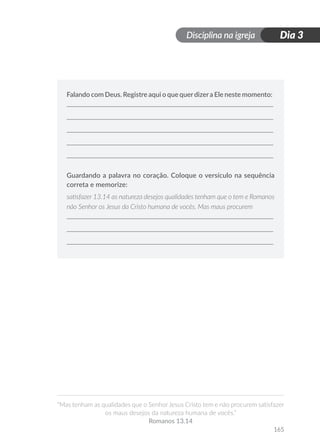 Disciplina na igreja
“Mas tenham as qualidades que o Senhor Jesus Cristo tem e não procurem satisfazer
os maus desejos da natureza humana de vocês.”
Romanos 13.14
165
Dia 3
Falando com Deus. Registre aqui o que querdizera Ele neste momento:
Guardando a palavra no coração. Coloque o versículo na sequência
correta e memorize:
satisfazer 13.14 as natureza desejos qualidades tenham que o tem e Romanos
não Senhor os Jesus da Cristo humana de vocês. Mas maus procurem
 