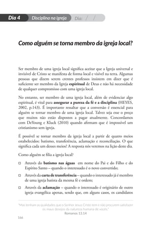 Dia:
Disciplina na igreja
“Mas tenham as qualidades que o Senhor Jesus Cristo tem e não procurem satisfazer
os maus desejos da natureza humana de vocês.”
Romanos 13.14
166
D
i
a
1
Dia 4
Ser membro de uma igreja local significa aceitar que a Igreja universal e
invisível de Cristo se manifesta de forma local e visível na terra. Algumas
pessoas que dizem serem crentes professos insistem em dizer que é
suficiente ser membro da Igreja espiritual de Deus e não há necessidade
de qualquer compromisso com uma igreja local.
No entanto, ser membro de uma igreja local, além de evidenciar algo
espiritual, é vital para assegurar a pureza da fé e a disciplina (HEYES,
2002, p.143). É importante ressaltar que a conversão é essencial para
alguém se tornar membro de uma igreja local. Talvez seja esse o preço
que muitos não estão dispostos a pagar atualmente. Concordamos
com DeYoung e Kluck (2010) quando afirmam que é impossível um
cristianismo sem igreja.
É possível se tornar membro da igreja local a partir de quatro meios
estabelecidos: batismo, transferência, aclamação e reconciliação. O que
significa cada um desses meios? A resposta nós veremos na lição deste dia.
Como alguém se filia a igreja local?
□
□ Através do batismo nas águas em nome do Pai e do Filho e do
Espírito Santo – quando o interessado é o novo convertido;
□
□ Através da carta de transferência – quando o interessado já é membro
de uma igreja batista da mesma fé e ordem;
□
□ Através da aclamação – quando o interessado é originário de outro
igreja evangélica apenas, sendo que, em alguns casos, os candidatos
Como alguém se torna membro da igreja local?
 