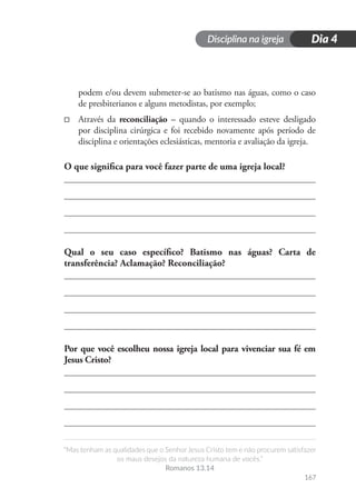 Disciplina na igreja
“Mas tenham as qualidades que o Senhor Jesus Cristo tem e não procurem satisfazer
os maus desejos da natureza humana de vocês.”
Romanos 13.14
167
Dia 4
podem e/ou devem submeter-se ao batismo nas águas, como o caso
de presbiterianos e alguns metodistas, por exemplo;
□
□ Através da reconciliação – quando o interessado esteve desligado
por disciplina cirúrgica e foi recebido novamente após período de
disciplina e orientações eclesiásticas, mentoria e avaliação da igreja.
O que significa para você fazer parte de uma igreja local?
Qual o seu caso específico? Batismo nas águas? Carta de
transferência? Aclamação? Reconciliação?
Por que você escolheu nossa igreja local para vivenciar sua fé em
Jesus Cristo?
 