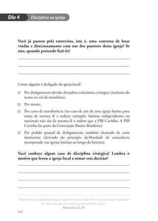 Disciplina na igreja
“Mas tenham as qualidades que o Senhor Jesus Cristo tem e não procurem satisfazer
os maus desejos da natureza humana de vocês.”
Romanos 13.14
168
D
i
a
1
Dia 4
Você já passou pela entrevista, isto é, uma conversa de boas
vindas e direcionamento com um dos pastores desta igreja? Se
não, quando pretende fazê-lo?
Como alguém é desligado da igreja local?
□
□ Por desligamento devido disciplina eclesiástica cirúrgica (exclusão do
nome no rol de membros);
□
□ Por morte;
□
□ Por carta de transferência (no caso de sair de uma igreja batista para
outra de mesma fé e ordem; exemplo: batistas independentes ou
nacionais não são da mesma fé e ordem que a PIB Curitiba. A PIB
Curitiba faz parte da Convenção Batista Brasileira);
□
□ Por pedido pessoal de desligamento, também chamado de carta
demissória (derivado do princípio da 
liberdade de consciência
incorporado nas igrejas batistas ao longo da história).
Você conhece algum caso de disciplina cirúrgica? Lembra o
motivo que levou a igreja local a tomar esta decisão?
 