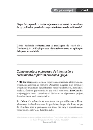 Disciplina na igreja
“Mas tenham as qualidades que o Senhor Jesus Cristo tem e não procurem satisfazer
os maus desejos da natureza humana de vocês.”
Romanos 13.14
169
Dia 4
O que fazer quando o irmão, cujo nome está no rol de membros
da igreja local, é percebido em pecado intencional e deliberado?
Como podemos contextualizar a mensagem do texto de 1
Coríntios 5.1-13? Explique suas ideias sobre o texto e a aplicação
dele para a atualidade.
Como acontece o processo de integração e
crescimento espiritual em nossa igreja?
A PIB Curitiba possui a seguinte compreensão em relação a integração e o
crescimento espiritual do membro. O membro integrado e em constante
crescimento transita em três ambientes: cultos ou celebrações, ministérios
e células. É mister que o candidato a se tornar membro da PIB Curitiba
esteja engajado numa classe de escola bíblica ou em algum outro projeto
de ensino intencional e comunitário.
1. Cultos. Os cultos são os momentos em que celebramos a Deus,
adoramos o Senhor, lembramos do que ele fez e faz por nós. É um tempo
de Deus falar com a igreja como um todo. Faz parte o encorajamento
comunitário e individual durante o culto.
 