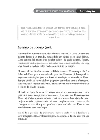 17
Introdução
Uma palavra sobre este material
Sua responsabilidade é separar um tempo para estudo a cada
dia na semana, preparando-se para os encontros de ensino, nos
quais os temas serão desenvolvidos e suas dúvidas poderão ser
respondidas.
Usando o caderno Igreja
Para o melhor aproveitamento de cada tema semanal, você encontrará um
assunto básico a ser tratado, subdividido em outras cinco lições diárias.
Com certeza, há muito que estudar dentro de cada assunto. Porém,
registramos aqui as proposições essenciais para seu aprendizado. Por isso,
você deverá se dedicar todos os dias, em espírito de oração.
O material está fundamentado na Bíblia Sagrada. Cremos que ela é a
Palavra de Deus para a humanidade, para nós. É o texto bíblico que deve
reger suas convicções, pois é a fonte de revelação da vontade de Deus.
Sempre confira os textos bíblicos propostos como base para as afirmações.
Para aproveitar melhor o material, tenha a Bíblia junto com você durante
o tempo de estudo e oração.
O Caderno Igreja foi desenvolvido para seu crescimento espiritual e para
gerar um maior comprometimento com Deus, com sua Palavra, com o
Corpo de Cristo e com a missão cristã no mundo. Para ajudá-lo nesse
projeto especial, apresentamos leituras complementares, perguntas de
checagem e exercícios para aprofundar sua amizade com Deus e seu
envolvimento com seu Corpo.
Em todo o processo de crescimento neste módulo você é desafiado a
viver integralmente os valores bíblicos, exercitando a fé em Jesus em seu
cotidiano.
 