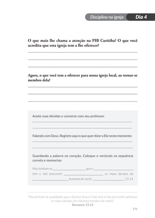 Disciplina na igreja
“Mas tenham as qualidades que o Senhor Jesus Cristo tem e não procurem satisfazer
os maus desejos da natureza humana de vocês.”
Romanos 13.14
171
Dia 4
O que mais lhe chama a atenção na PIB Curitiba? O que você
acredita que esta igreja tem a lhe oferecer?
Agora, o que você tem a oferecer para nossa igreja local, ao tornar-se
membro dela?
Anote suas dúvidas e converse com seu professor.
Falando com Deus. Registre aqui o que querdizera Ele neste momento:
Guardando a palavra no coração. Coloque o versículo na sequência
correta e memorize:
Mas tenham as ____________________ que o ________________________
tem e não procurem ________________________ os maus desejos da
______________________ humana devocês. ___________________ 13.14
 