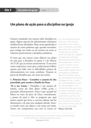Dia:
Disciplina na igreja
“Mas tenham as qualidades que o Senhor Jesus Cristo tem e não procurem satisfazer
os maus desejos da natureza humana de vocês.”
Romanos 13.14
172
D
i
a
1
Dia 5
Estamos estudando esta semana sobre disciplina na
igreja. Alguns aspectos de administração eclesiástica
também foram abordados. Hoje vamos aprofundar o
assunto de como podemos agir, quando necessário,
para corrigir um irmão ou até mesmo em como se
submeter positivamente a disciplina eclesiástica.
O texto que nos mostra como elaborar um plano
de ação para a disciplina na igreja é o de Mateus
18.15-20, que já citamos anteriormente. É um texto
muito importante tanto para conhecimento bíblico
quanto para lidar com as dificuldades práticas de
relacionamentos em nosso cotidiano. Vejamos os
passos de disciplina que este texto nos ensina.
1. Primeiro Passo – Considere o assunto de alta
prioridade, pois envolve a família de Deus:
“Se o seu irmão...” Disciplina é um assunto de
família, como diz Don Baker (1986, p.34), e
pressupõe relacionamento. Tanto é que, quando há
fofoca no meio do povo de Deus, normalmente,
a pessoa da qual se fala, se pergunta por qual
motivo aquele que levou a conversa adiante não foi
diretamente a ele para tirar qualquer dúvida. Sente-
se tratado como um objeto e não como um irmão.
Temos um compromisso uns com os outros no
Se o seu irmão pecar contra
você, vá e, a sós com ele,
mostre-lhe o erro. Se ele o
ouvir, você ganhou seu irmão.
Mas se ele não o ouvir, leve
consigo mais um ou dois
outros, de modo que ‘qualquer
acusação seja confirmada
pelo depoimento de duas ou
três testemunhas’. Se ele se
recusar a ouvi-los, conte à
igreja; e se ele se recusar a
ouvir também a igreja, trate-o
como pagão ou publicano.
Digo-lhes a verdade: Tudo o
que vocês ligarem na terra terá
sido ligado no céu, e tudo o
que vocês desligarem na terra
terá sido desligado no céu.
Também lhes digo que se dois
de vocês concordarem na terra
em qualquer assunto sobre o
qual pedirem, isso lhes será
feito por meu Pai que está nos
céus. Pois onde se reunirem
dois ou três em meu nome, ali
eu estou no meio deles.
Mateus 18.15-20
Um plano de ação para a disciplina na igreja
 